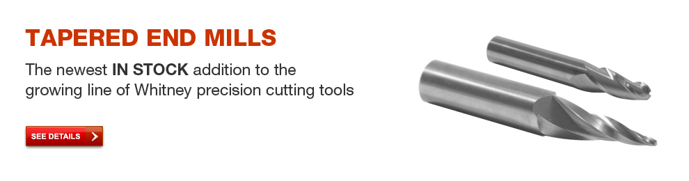 Tapered End Mills - The newest IN STOCK addition to the growing line of Whitney precision cutting tools. See details.